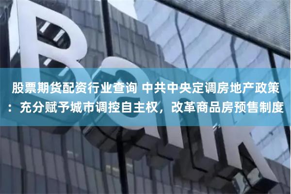股票期货配资行业查询 中共中央定调房地产政策：充分赋予城市调控自主权，改革商品房预售制度