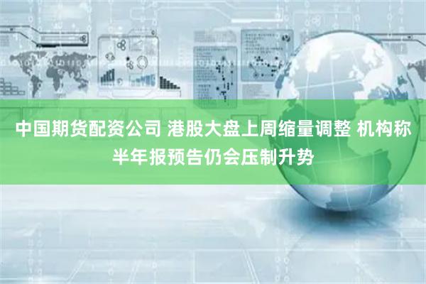 中国期货配资公司 港股大盘上周缩量调整 机构称半年报预告仍会压制升势