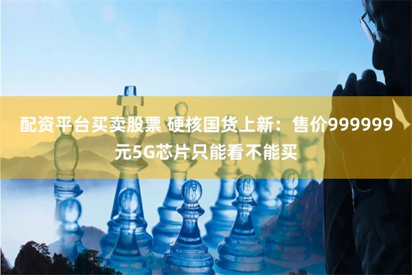 配资平台买卖股票 硬核国货上新：售价999999元5G芯片只能看不能买