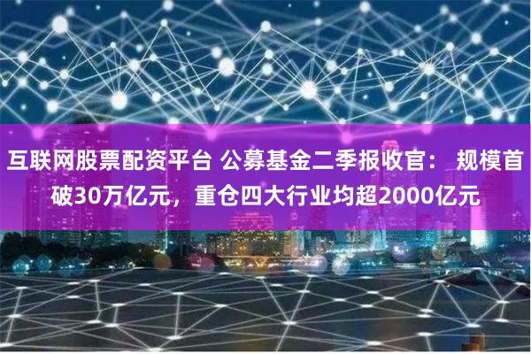 互联网股票配资平台 公募基金二季报收官： 规模首破30万亿元，重仓四大行业均超2000亿元