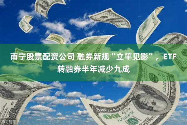 南宁股票配资公司 融券新规“立竿见影”，ETF转融券半年减少九成