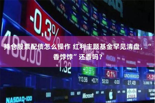 持仓股票配债怎么操作 红利主题基金罕见清盘，“香饽饽”还香吗？