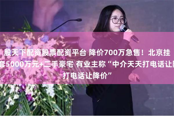 股天下配资股票配资平台 降价700万急售！北京挂牌多套5000万元+二手豪宅 有业主称“中介天天打电话让降价”