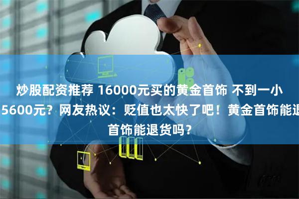 炒股配资推荐 16000元买的黄金首饰 不到一小时跌了5600元？网友热议：贬值也太快了吧！黄金首饰能退货吗？