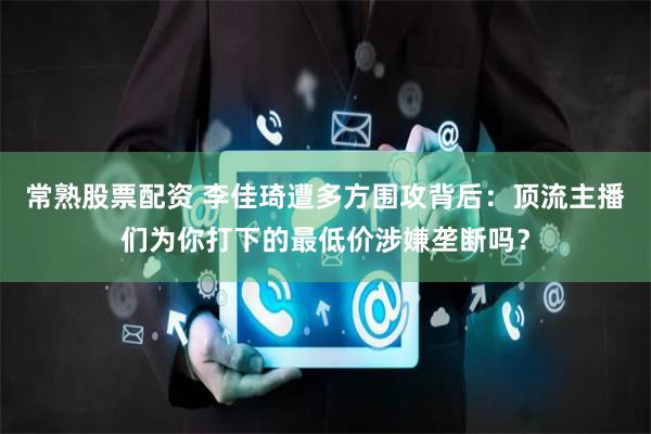 常熟股票配资 李佳琦遭多方围攻背后：顶流主播们为你打下的最低价涉嫌垄断吗？