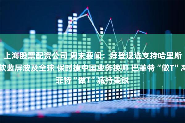上海股票配资公司 周末要闻：拜登退选支持哈里斯接棒 微软蓝屏波及全球 保时捷中国业务换帅 巴菲特“做T”减持美银