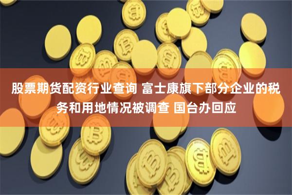 股票期货配资行业查询 富士康旗下部分企业的税务和用地情况被调查 国台办回应