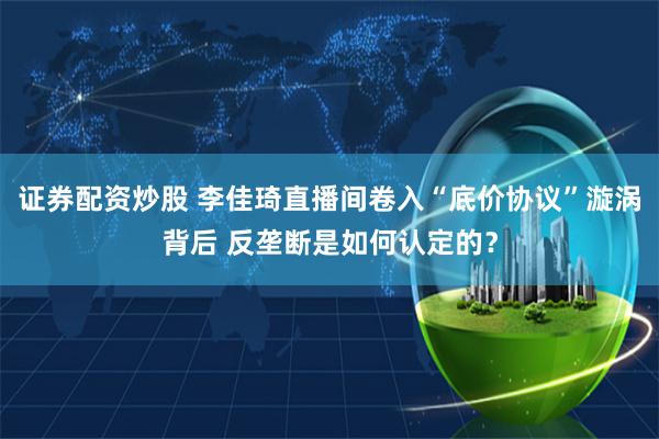 证券配资炒股 李佳琦直播间卷入“底价协议”漩涡背后 反垄断是如何认定的？