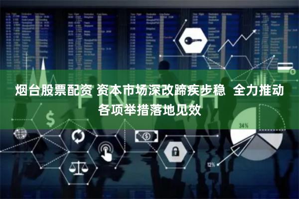 烟台股票配资 资本市场深改蹄疾步稳  全力推动各项举措落地见效