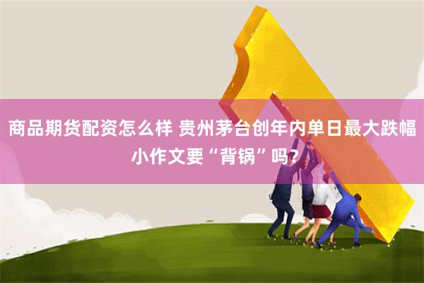 商品期货配资怎么样 贵州茅台创年内单日最大跌幅 小作文要“背锅”吗？