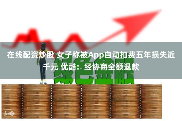 在线配资炒股 女子称被App自动扣费五年损失近千元 优酷：经协商全额退款