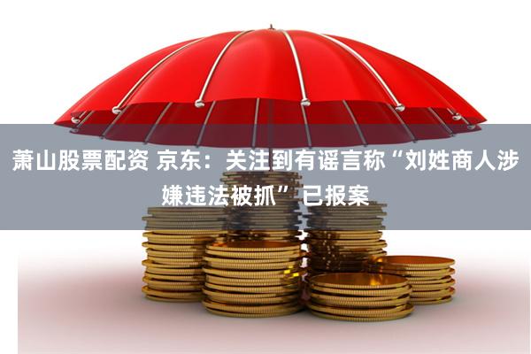 萧山股票配资 京东：关注到有谣言称“刘姓商人涉嫌违法被抓” 已报案
