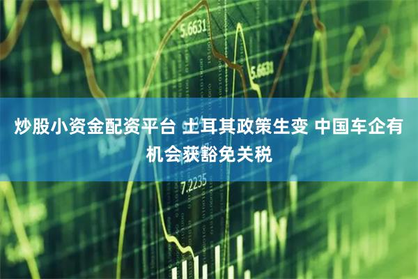 炒股小资金配资平台 土耳其政策生变 中国车企有机会获豁免关税