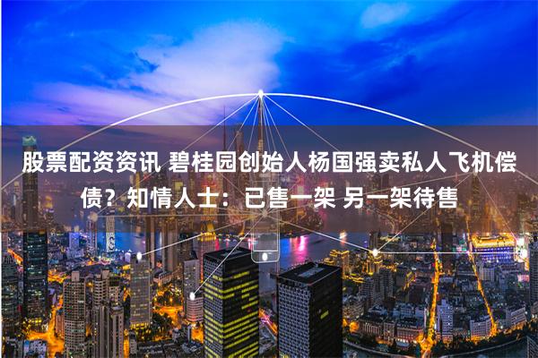 股票配资资讯 碧桂园创始人杨国强卖私人飞机偿债？知情人士：已售一架 另一架待售