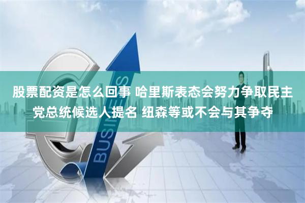 股票配资是怎么回事 哈里斯表态会努力争取民主党总统候选人提名 纽森等或不会与其争夺