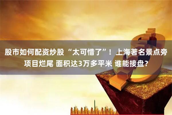 股市如何配资炒股 “太可惜了”！上海著名景点旁项目烂尾 面积达3万多平米 谁能接盘？