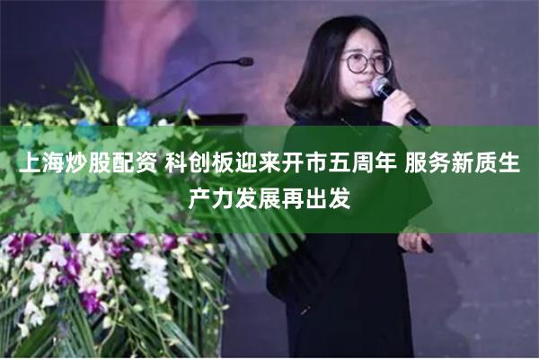 上海炒股配资 科创板迎来开市五周年 服务新质生产力发展再出发