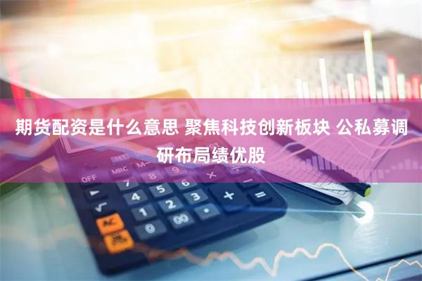 期货配资是什么意思 聚焦科技创新板块 公私募调研布局绩优股