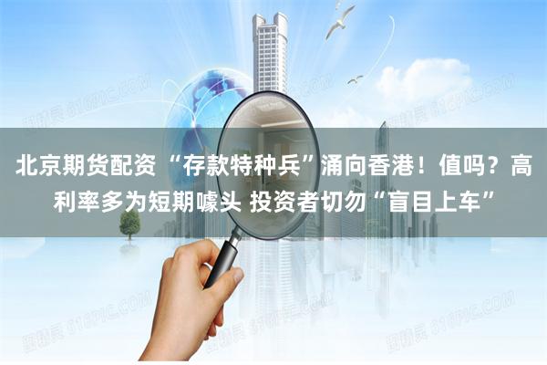 北京期货配资 “存款特种兵”涌向香港！值吗？高利率多为短期噱头 投资者切勿“盲目上车”