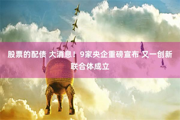 股票的配债 大消息！9家央企重磅宣布 又一创新联合体成立