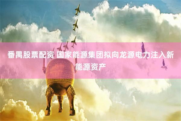 番禺股票配资 国家能源集团拟向龙源电力注入新能源资产