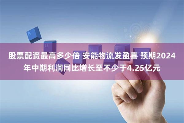 股票配资最高多少倍 安能物流发盈喜 预期2024年中期利润同比增长至不少于4.25亿元