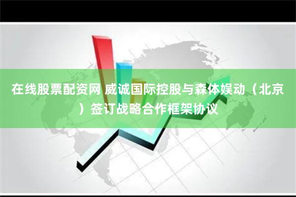 在线股票配资网 威诚国际控股与森体娱动（北京）签订战略合作框架协议