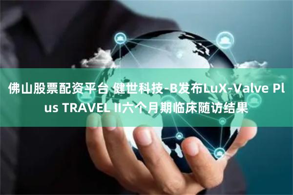 佛山股票配资平台 健世科技-B发布LuX-Valve Plus TRAVEL II六个月期临床随访结果