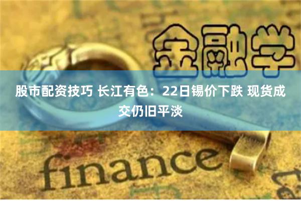 股市配资技巧 长江有色：22日锡价下跌 现货成交仍旧平淡