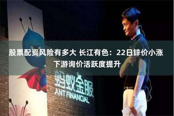 股票配资风险有多大 长江有色：22日锌价小涨 下游询价活跃度提升