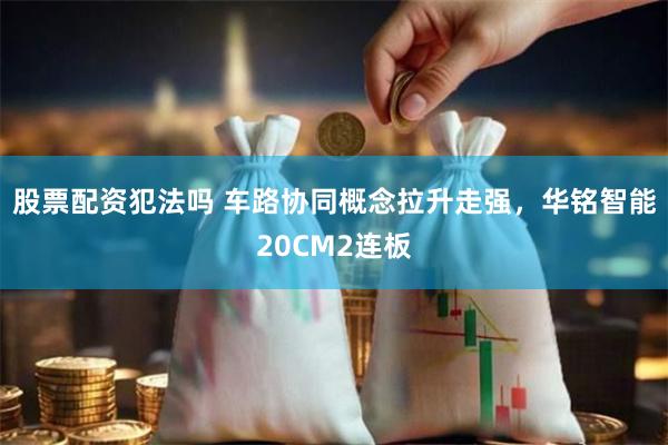股票配资犯法吗 车路协同概念拉升走强，华铭智能20CM2连板