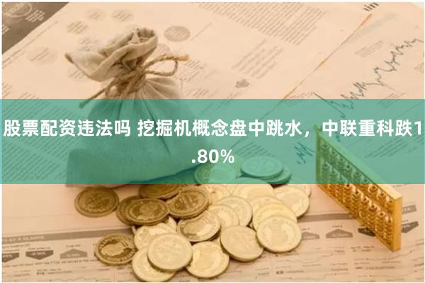 股票配资违法吗 挖掘机概念盘中跳水，中联重科跌1.80%
