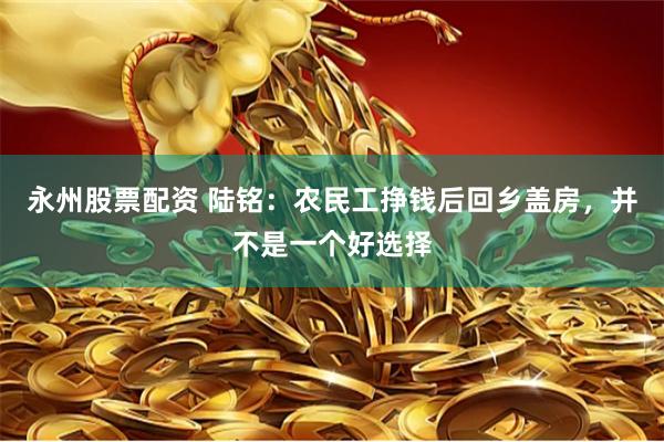 永州股票配资 陆铭：农民工挣钱后回乡盖房，并不是一个好选择