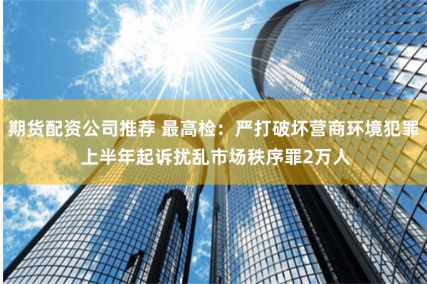 期货配资公司推荐 最高检：严打破坏营商环境犯罪 上半年起诉扰乱市场秩序罪2万人