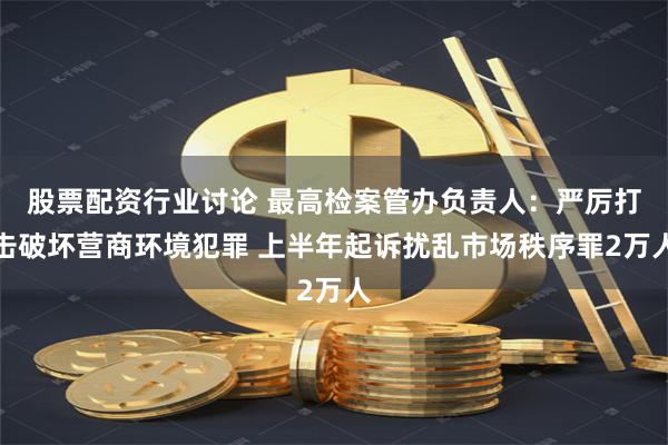 股票配资行业讨论 最高检案管办负责人：严厉打击破坏营商环境犯罪 上半年起诉扰乱市场秩序罪2万人