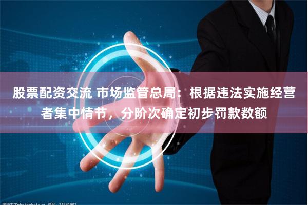 股票配资交流 市场监管总局：根据违法实施经营者集中情节，分阶次确定初步罚款数额