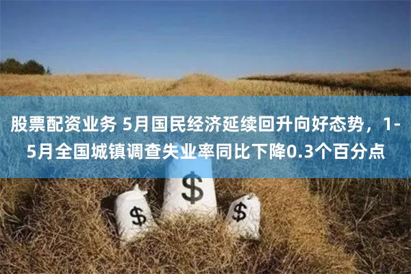 股票配资业务 5月国民经济延续回升向好态势，1-5月全国城镇调查失业率同比下降0.3个百分点