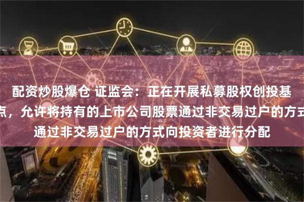 配资炒股爆仓 证监会：正在开展私募股权创投基金实物分配股票试点，允许将持有的上市公司股票通过非交易过户的方式向投资者进行分配