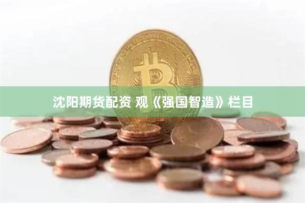 沈阳期货配资 观《强国智造》栏目