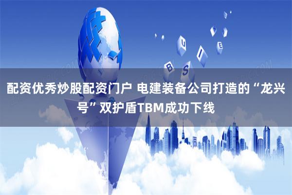 配资优秀炒股配资门户 电建装备公司打造的“龙兴号”双护盾TBM成功下线