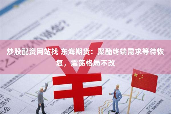 炒股配资网站找 东海期货：聚酯终端需求等待恢复，震荡格局不改