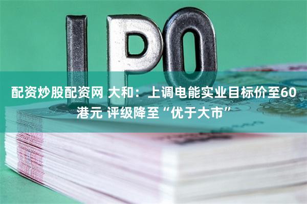 配资炒股配资网 大和：上调电能实业目标价至60港元 评级降至“优于大市”