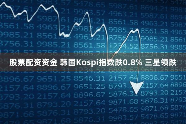 股票配资资金 韩国Kospi指数跌0.8% 三星领跌