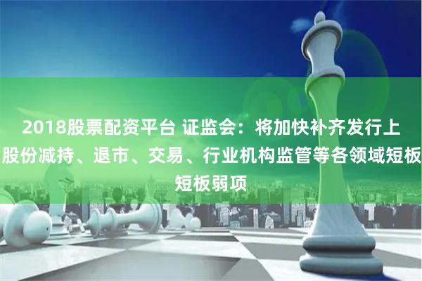 2018股票配资平台 证监会：将加快补齐发行上市、股份减持、退市、交易、行业机构监管等各领域短板弱项