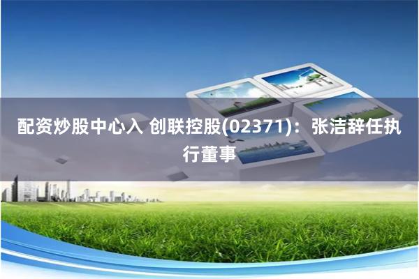 配资炒股中心入 创联控股(02371)：张洁辞任执行董事