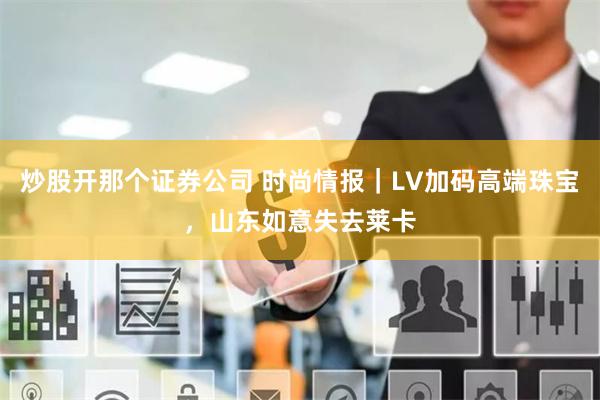 炒股开那个证券公司 时尚情报｜LV加码高端珠宝，山东如意失去莱卡