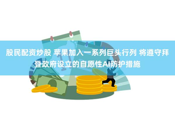 股民配资炒股 苹果加入一系列巨头行列 将遵守拜登政府设立的自愿性AI防护措施
