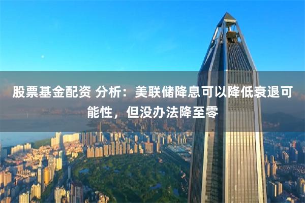 股票基金配资 分析：美联储降息可以降低衰退可能性，但没办法降至零