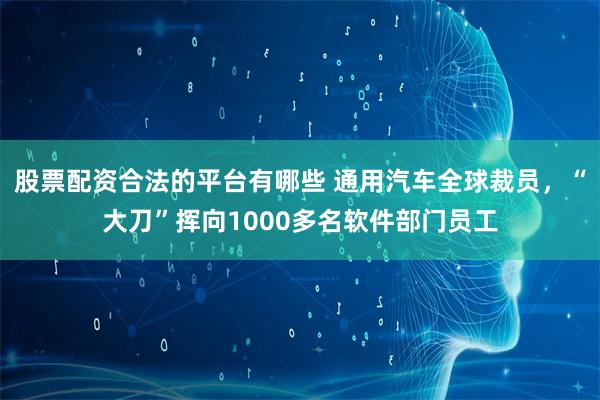 股票配资合法的平台有哪些 通用汽车全球裁员，“大刀”挥向1000多名软件部门员工