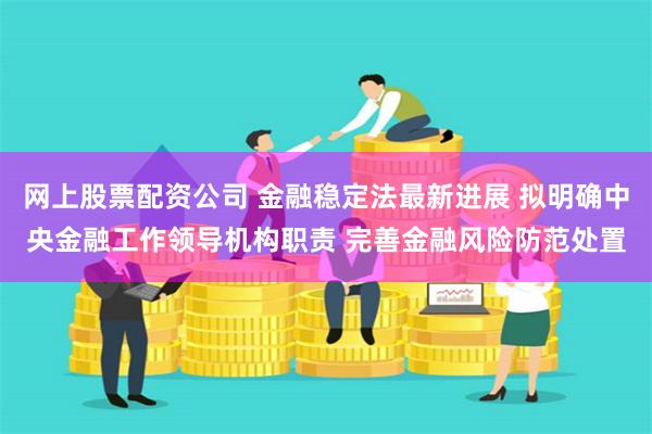 网上股票配资公司 金融稳定法最新进展 拟明确中央金融工作领导机构职责 完善金融风险防范处置